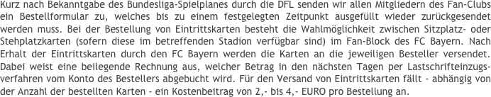 Kurz nach Bekanntgabe des Bundesliga-Spielplanes durch die DFL senden wir allen Mitgliedern des Fan-Clubs ein Bestellformular zu, welches bis zu einem festgelegten Zeitpunkt ausgefüllt wieder zurückgesendet werden muss. Bei der Bestellung von Eintrittskarten besteht die Wahlmöglichkeit zwischen Sitzplatz- oder Stehplatzkarten (sofern diese im betreffenden Stadion verfügbar sind) im Fan-Block des FC Bayern. Nach Erhalt der Eintrittskarten durch den FC Bayern werden die Karten an die jeweiligen Besteller versendet. Dabei weist eine beilegende Rechnung aus, welcher Betrag in den nächsten Tagen per Lastschrifteinzugs-verfahren vom Konto des Bestellers abgebucht wird. Für den Versand von Eintrittskarten fällt - abhängig von der Anzahl der bestellten Karten - ein Kostenbeitrag von 2,- bis 4,- EURO pro Bestellung an.