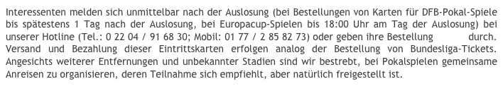Interessenten melden sich unmittelbar nach der Auslosung (bei Bestellungen von Karten für DFB-Pokal-Spiele bis spätestens 1 Tag nach der Auslosung, bei Europacup-Spielen bis 18:00 Uhr am Tag der Auslosung) bei unserer Hotline (Tel.: 0 22 04 / 91 68 30; Mobil: 01 77 / 2 85 82 73) oder geben ihre Bestellung online durch. Versand und Bezahlung dieser Eintrittskarten erfolgen analog der Bestellung von Bundesliga-Tickets. Angesichts weiterer Entfernungen und unbekannter Stadien sind wir bestrebt, bei Pokalspielen gemeinsame Anreisen zu organisieren, deren Teilnahme sich empfiehlt, aber natürlich freigestellt ist.