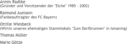 Armin Radtke (Gründer und Vorsitzender der "Elche" 1985 - 2002)
Raimond Aumann (Fanbeauftragter des FC Bayern)
Ottilie Wiesbeck (Wirtin unseres ehemaligen Stammlokals "Zum Dorfbrunnen" in Ismaning)
Thomas Müller
Mario Götze