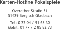 Karten-Hotline Pokalspiele 
Overather Straße 31 51429 Bergisch Gladbach 
Tel: 0 22 04 / 91 68 30 Mobil: 01 77 / 2 85 82 73
